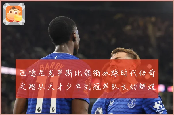 西德尼克罗斯比领衔冰球时代传奇之路从天才少年到冠军队长的辉煌征程-深度解析