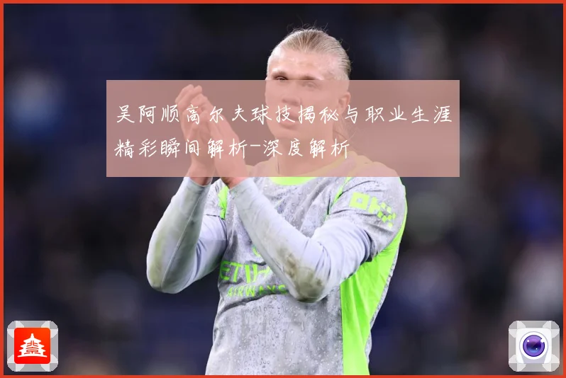 吴阿顺高尔夫球技揭秘与职业生涯精彩瞬间解析-深度解析
