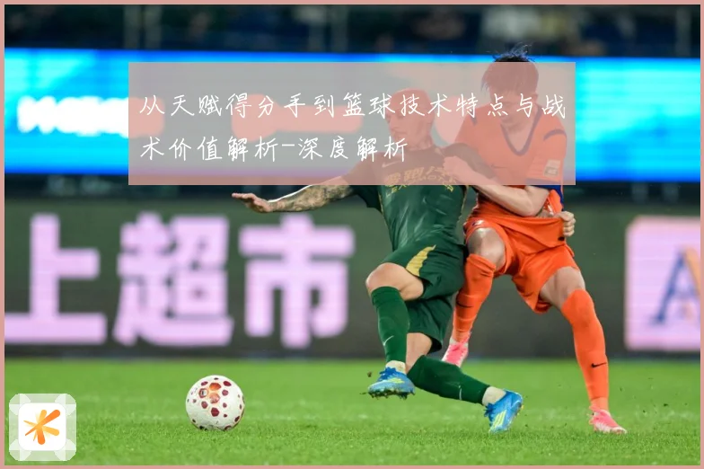 从天赋得分手到篮球技术特点与战术价值解析-深度解析