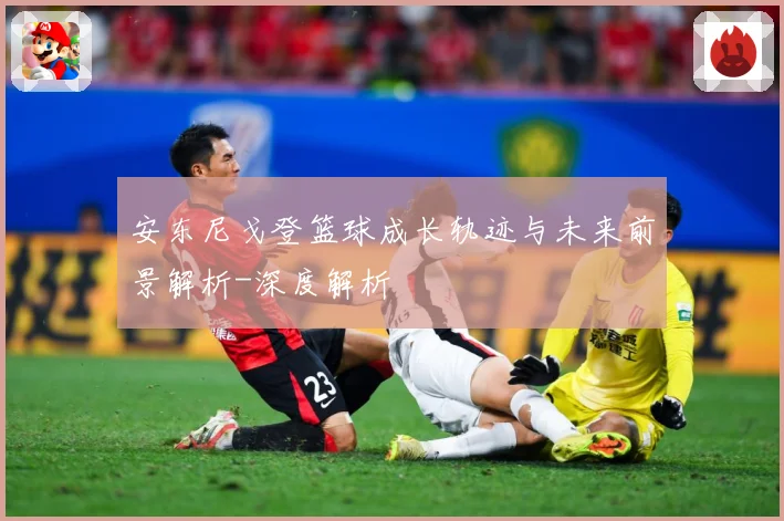 安东尼戈登篮球成长轨迹与未来前景解析-深度解析