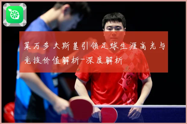 莱万多夫斯基引领足球生涯高光与竞技价值解析-深度解析