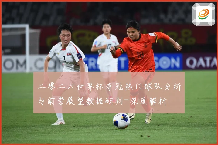 二零二六世界杯夺冠热门球队分析与前景展望数据研判-深度解析