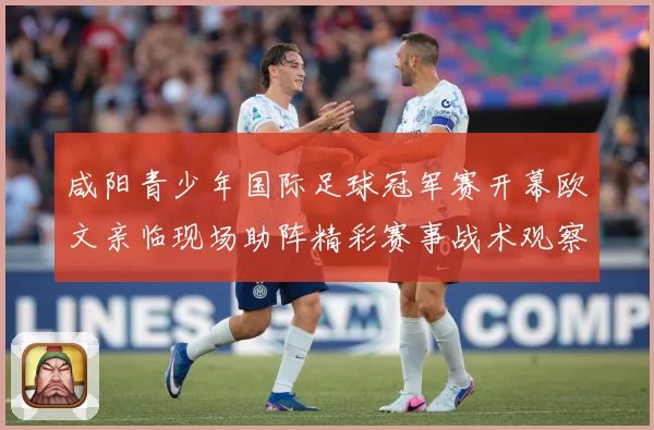 咸阳青少年国际足球冠军赛开幕欧文亲临现场助阵精彩赛事战术观察-深度解析